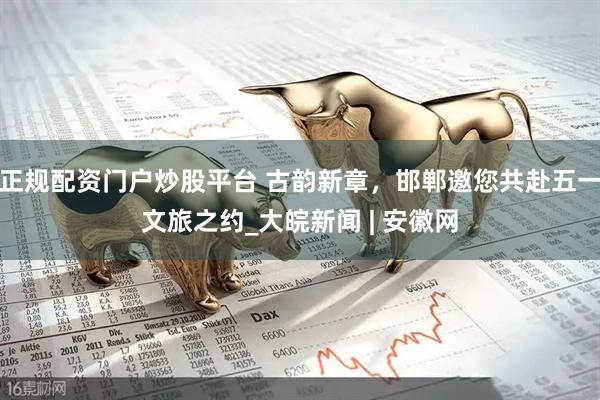 正规配资门户炒股平台 古韵新章，邯郸邀您共赴五一文旅之约_大皖新闻 | 安徽网