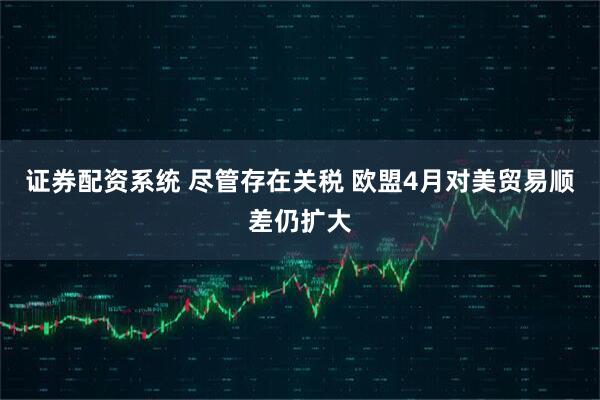 证券配资系统 尽管存在关税 欧盟4月对美贸易顺差仍扩大