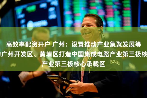 高效率配资开户 广州：设置推动产业集聚发展等措施 助力广州开发区、黄埔区打造中国集成电路产业第三极核心承载区