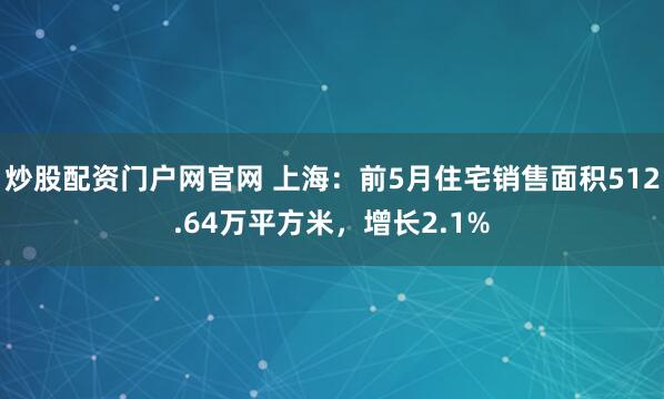 炒股配资门户网官网 上海：前5月住宅销售面积512.64万平方米，增长2.1%