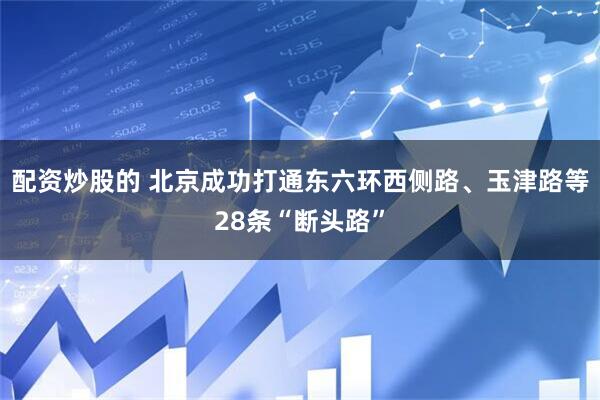 配资炒股的 北京成功打通东六环西侧路、玉津路等28条“断头路”