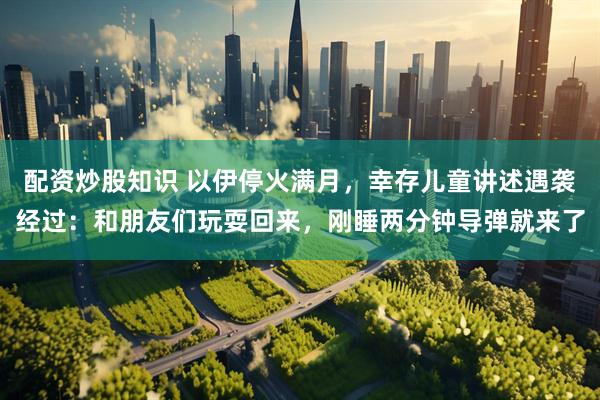 配资炒股知识 以伊停火满月，幸存儿童讲述遇袭经过：和朋友们玩耍回来，刚睡两分钟导弹就来了