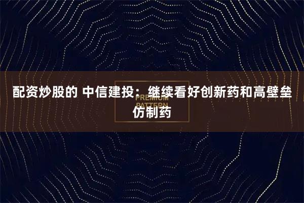 配资炒股的 中信建投：继续看好创新药和高壁垒仿制药