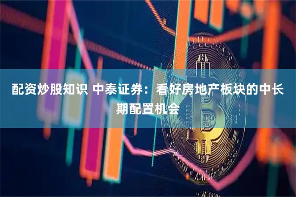 配资炒股知识 中泰证券：看好房地产板块的中长期配置机会