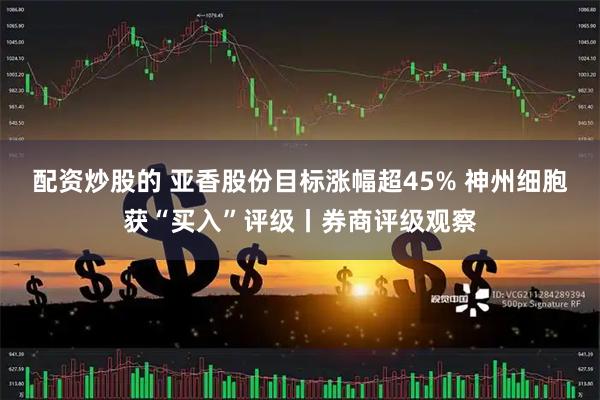 配资炒股的 亚香股份目标涨幅超45% 神州细胞获“买入”评级丨券商评级观察