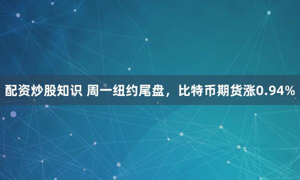 配资炒股知识 周一纽约尾盘，比特币期货涨0.94%
