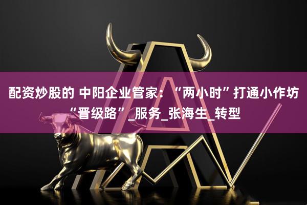 配资炒股的 中阳企业管家：“两小时”打通小作坊“晋级路”_服务_张海生_转型