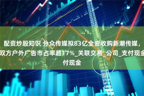 配资炒股知识 分众传媒拟83亿全资收购新潮传媒， 双方户外广告市占率超17%_关联交易_公司_支付现金