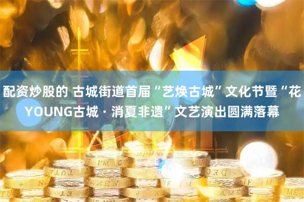 配资炒股的 古城街道首届“艺焕古城”文化节暨“花YOUNG古城 · 消夏非遗”文艺演出圆满落幕