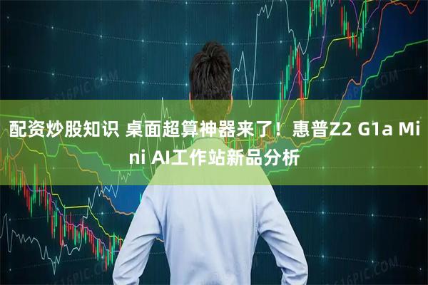 配资炒股知识 桌面超算神器来了！惠普Z2 G1a Mini AI工作站新品分析