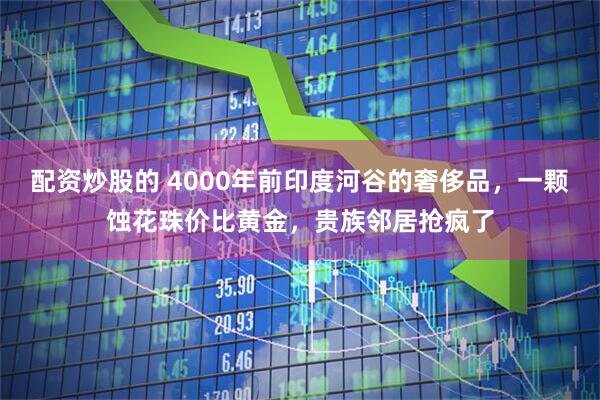 配资炒股的 4000年前印度河谷的奢侈品，一颗蚀花珠价比黄金，贵族邻居抢疯了