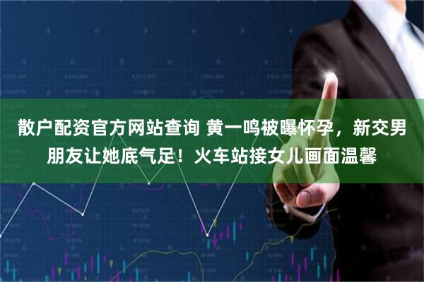 散户配资官方网站查询 黄一鸣被曝怀孕,新交男朋友让她底气足!火车站接女儿画面温馨