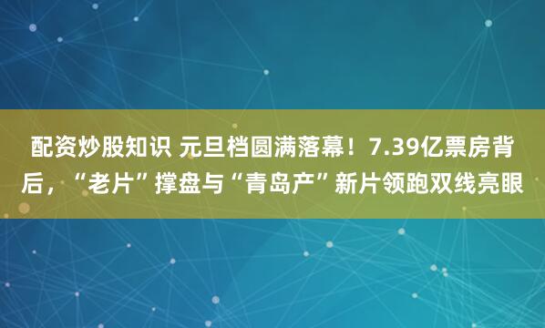 配资炒股知识 元旦档圆满落幕!7.39亿票房背后,“老片”撑盘与“青岛产”新片领跑双线亮眼
