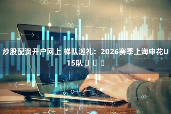 炒股配资开户网上 梯队巡礼：2026赛季上海申花U15队 ​​​