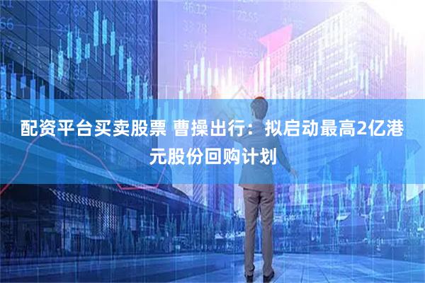 配资平台买卖股票 曹操出行：拟启动最高2亿港元股份回购计划