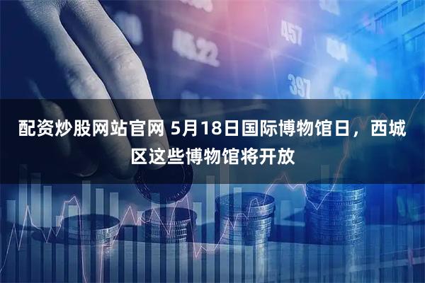 配资炒股网站官网 5月18日国际博物馆日，西城区这些博物馆将开放