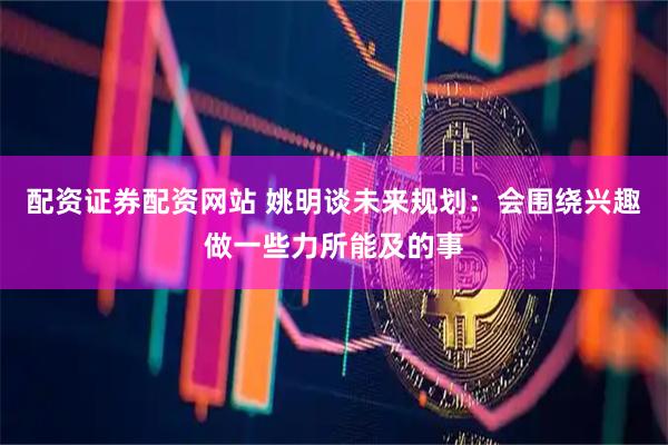 配资证券配资网站 姚明谈未来规划：会围绕兴趣做一些力所能及的事
