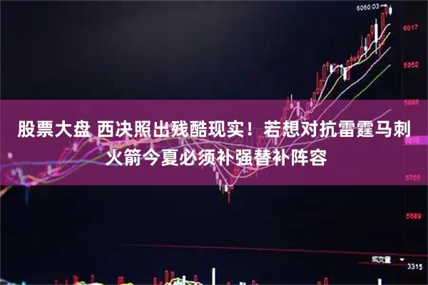 股票大盘 西决照出残酷现实!若想对抗雷霆马刺 火箭今夏必须补强替补阵容