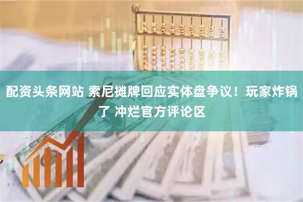配资头条网站 索尼摊牌回应实体盘争议！玩家炸锅了 冲烂官方评论区