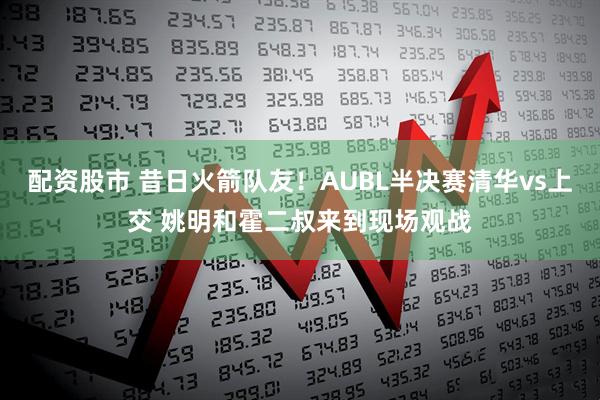 配资股市 昔日火箭队友！AUBL半决赛清华vs上交 姚明和霍二叔来到现场观战