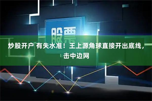 炒股开户 有失水准！王上源角球直接开出底线，击中边网