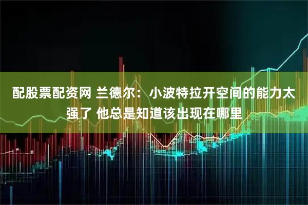 配股票配资网 兰德尔：小波特拉开空间的能力太强了 他总是知道该出现在哪里