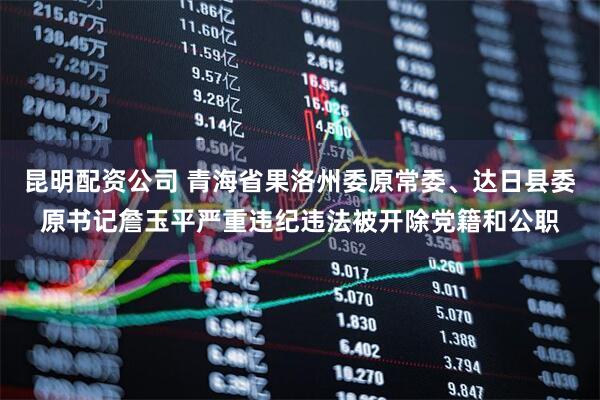 昆明配资公司 青海省果洛州委原常委、达日县委原书记詹玉平严重违纪违法被开除党籍和公职