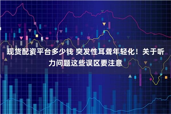 现货配资平台多少钱 突发性耳聋年轻化!关于听力问题这些误区要注意